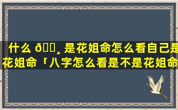 什么 🌸 是花姐命怎么看自己是花姐命「八字怎么看是不是花姐命」